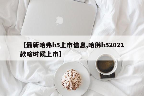 【最新哈弗h5上市信息,哈佛h52021款啥时候上市】