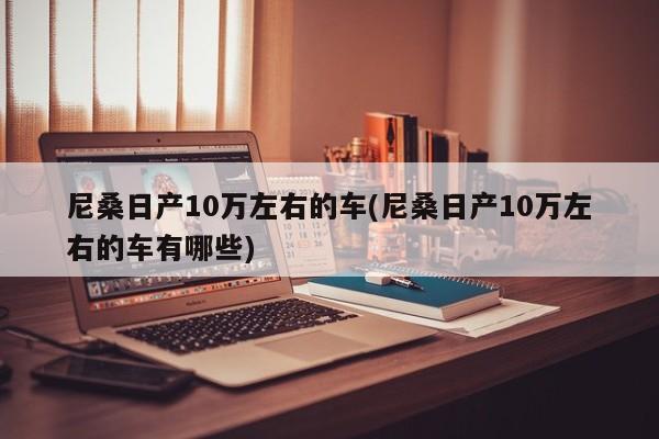 尼桑日产10万左右的车(尼桑日产10万左右的车有哪些)
