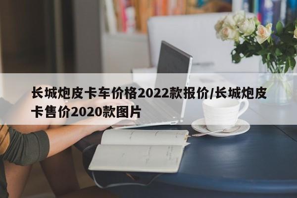 长城炮皮卡车价格2022款报价/长城炮皮卡售价2020款图片