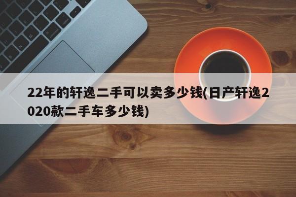 22年的轩逸二手可以卖多少钱(日产轩逸2020款二手车多少钱)