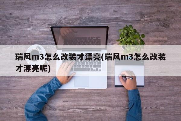 瑞风m3怎么改装才漂亮(瑞风m3怎么改装才漂亮呢)