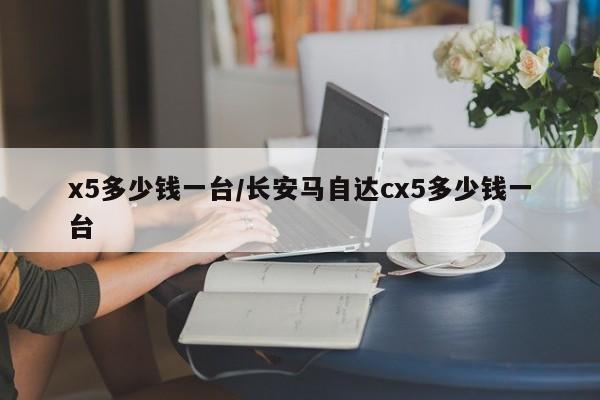 x5多少钱一台/长安马自达cx5多少钱一台