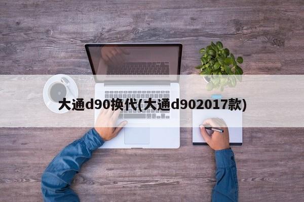 大通d90换代(大通d902017款)