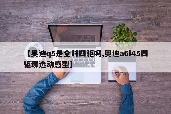 【奥迪q5是全时四驱吗,奥迪a6l45四驱臻选动感型】