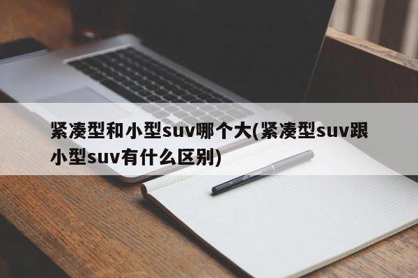 紧凑型和小型suv哪个大(紧凑型suv跟小型suv有什么区别)