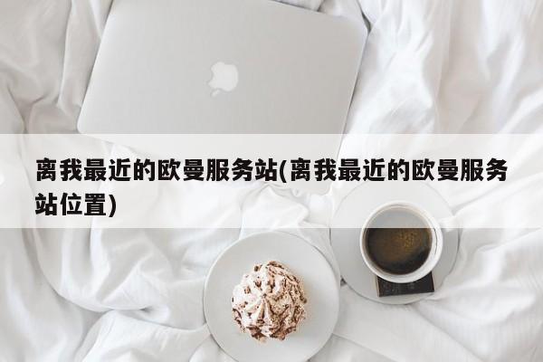 离我最近的欧曼服务站(离我最近的欧曼服务站位置)