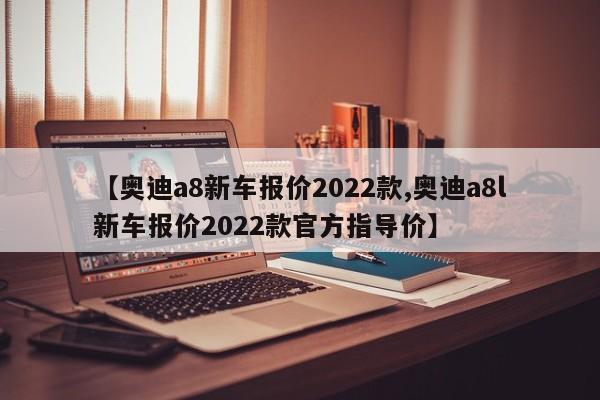 【奥迪a8新车报价2022款,奥迪a8l新车报价2022款官方指导价】
