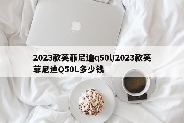 2023款英菲尼迪q50l/2023款英菲尼迪Q50L多少钱